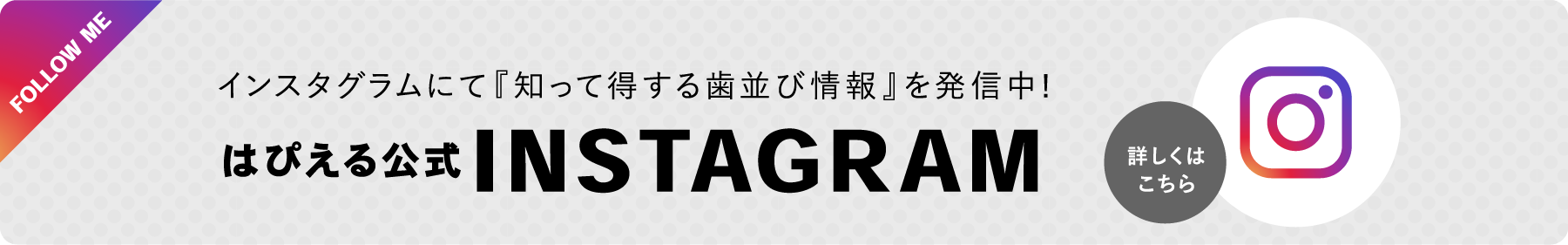 FOLLOW ME詳しくはこちらはぴえる公式INSTAGRAMインスタグラムにて『知って得する歯並び情報』を発信中!